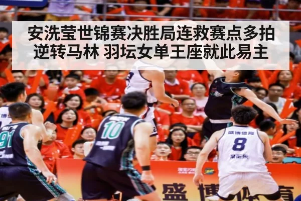 安洗莹世锦赛决胜局连救赛点多拍逆转马林 羽坛女单王座就此易主