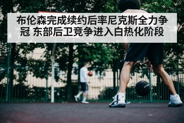 布伦森完成续约后率尼克斯全力争冠 东部后卫竞争进入白热化阶段